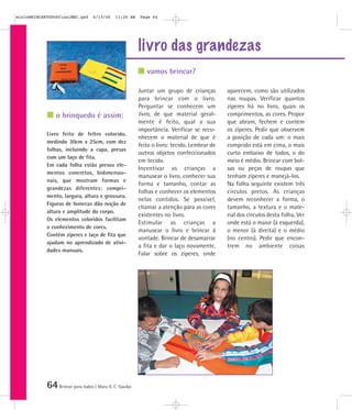 mioloBRINCARTODOSfinalMEC.qxd      6/13/06    11:26 AM   Page 64




                                                         livro das grandezas
                                                            vamos brincar?

                                                         Juntar um grupo de crianças         aparecem, como são utilizados
                                                         para brincar com o livro.           nas roupas. Verificar quantos
                                                         Perguntar se conhecem um            zíperes há no livro, quais os
                o brinquedo é assim:                     livro, de que material geral-       comprimentos, as cores. Propor
                                                         mente é feito, qual a sua           que abram, fechem e contem
                                                         importância. Verificar se reco-     os zíperes. Pedir que observem
            Livro feito de feltro colorido,
                                                         nhecem o material de que é          a posição de cada um: o mais
            medindo 30cm x 25cm, com dez
                                                         feito o livro: tecido. Lembrar de   comprido está em cima, o mais
            folhas, incluindo a capa, presas
                                                         outros objetos confeccionados       curto embaixo de todos, o do
            com um laço de fita.
                                                         em tecido.                          meio é médio. Brincar com bol-
            Em cada folha estão presos ele-
                                                         Incentivar as crianças a            sas ou peças de roupas que
            mentos concretos, bidimensio-
                                                         manusear o livro, conhecer sua      tenham zíperes e manejá-los.
            nais, que mostram formas e
                                                         forma e tamanho, contar as          Na folha seguinte existem três
            grandezas diferentes: compri-
                                                         folhas e conhecer os elementos      círculos pretos. As crianças
            mento, largura, altura e grossura.
                                                         nelas contidos. Se possível,        devem reconhecer a forma, o
            Figuras de bonecas dão noção de
                                                         chamar a atenção para as cores      tamanho, a textura e o mate-
            altura e amplitude do corpo.
                                                         existentes no livro.                rial dos círculos desta folha. Ver
            Os elementos coloridos facilitam
                                                         Estimular as crianças a             onde está o maior (à esquerda),
            o conhecimento de cores.
                                                         manusear o livro e brincar à        o menor (à direita) e o médio
            Contém zíperes e laço de fita que
                                                         vontade. Brincar de desamarrar      (no centro). Pedir que encon-
            ajudam no aprendizado de ativi-
                                                         a fita e dar o laço novamente.      trem no ambiente coisas
            dades manuais.
                                                         Falar sobre os zíperes, onde




            64 Brincar para todos | Mara O. C. Siaulys
 