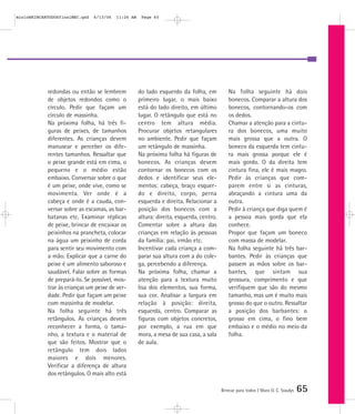 mioloBRINCARTODOSfinalMEC.qxd   6/13/06   11:26 AM    Page 65




            redondas ou então se lembrem             do lado esquerdo da folha, em           Na folha seguinte há dois
            de objetos redondos como o               primeiro lugar, o mais baixo            bonecos. Comparar a altura dos
            círculo. Pedir que façam um              está do lado direito, em último         bonecos, contornando-os com
            círculo de massinha.                     lugar. O retângulo que está no          os dedos.
            Na próxima folha, há três fi-            centro tem altura média.                Chamar a atenção para a cintu-
            guras de peixes, de tamanhos             Procurar objetos retangulares           ra dos bonecos, uma muito
            diferentes. As crianças devem            no ambiente. Pedir que façam            mais grossa que a outra. O
            manusear e perceber os dife-             um retângulo de massinha.               boneco da esquerda tem cintu-
            rentes tamanhos. Ressaltar que           Na próxima folha há figuras de          ra mais grossa porque ele é
            o peixe grande está em cima, o           bonecos. As crianças devem              mais gordo. O da direita tem
            pequeno e o médio estão                  contornar os bonecos com os             cintura fina, ele é mais magro.
            embaixo. Conversar sobre o que           dedos e identificar seus ele-           Pedir às crianças que com-
            é um peixe, onde vive, como se           mentos: cabeça, braço esquer-           parem entre si as cinturas,
            movimenta. Ver onde é a                  do e direito, corpo, perna              abraçando a cintura uma da
            cabeça e onde é a cauda, con-            esquerda e direita. Relacionar a        outra.
            versar sobre as escamas, as bar-         posição dos bonecos com a               Pedir à criança que diga quem é
            batanas etc. Examinar réplicas           altura: direita, esquerda, centro.      a pessoa mais gorda que ela
            de peixe, brincar de encaixar os         Comentar sobre a altura das             conhece.
            peixinhos na prancheta, colocar          crianças em relação às pessoas          Propor que façam um boneco
            na água um peixinho de corda             da família: pai, irmão etc.             com massa de modelar.
            para sentir seu movimento com            Incentivar cada criança a com-          Na folha seguinte há três bar-
            a mão. Explicar que a carne do           parar sua altura com a do cole-         bantes. Pedir às crianças que
            peixe é um alimento saboroso e           ga, percebendo a diferença.             passem as mãos sobre os bar-
            saudável. Falar sobre as formas          Na próxima folha, chamar a              bantes, que sintam sua
            de prepará-lo. Se possível, mos-         atenção para a textura muito            grossura, comprimento e que
            trar às crianças um peixe de ver-        lisa dos elementos, sua forma,          verifiquem que são do mesmo
            dade. Pedir que façam um peixe           sua cor. Analisar a largura em          tamanho, mas um é muito mais
            com massinha de modelar.                 relação à posição: direita,             grosso do que o outro. Ressaltar
            Na folha seguinte há três                esquerda, centro. Comparar as           a posição dos barbantes: o
            retângulos. As crianças devem            figuras com objetos concretos,          grosso em cima, o fino bem
            reconhecer a forma, o tama-              por exemplo, a rua em que               embaixo e o médio no meio da
            nho, a textura e o material de           mora, a mesa de sua casa, a sala        folha.
            que são feitos. Mostrar que o            de aula.
            retângulo tem dois lados
            maiores e dois menores.
            Verificar a diferença de altura
            dos retângulos. O mais alto está

                                                                                          Brincar para todos | Mara O. C. Siaulys   65
 