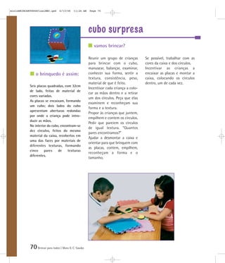 mioloBRINCARTODOSfinalMEC.qxd      6/13/06    11:26 AM   Page 70




                                                         cubo surpresa
                                                            vamos brincar?

                                                         Reunir um grupo de crianças       Se possível, trabalhar com as
                                                         para brincar com o cubo,          cores da caixa e dos círculos.
                                                         manusear, balançar, examinar,     Incentivar as crianças a
                o brinquedo é assim:                     conhecer sua forma, sentir a      encaixar as placas e montar a
                                                         textura, consistência, peso,      caixa, colocando os círculos
                                                         material de que é feito.          dentro, um de cada vez.
            Seis placas quadradas, com 32cm
                                                         Incentivar cada criança a colo-
            de lado, feitas de material de
                                                         car as mãos dentro e a retirar
            cores variadas.
                                                         um dos círculos. Peça que elas
            As placas se encaixam, formando
                                                         examinem e reconheçam sua
            um cubo; dois lados do cubo
                                                         forma e a textura.
            apresentam aberturas redondas
                                                         Propor às crianças que juntem,
            por onde a criança pode intro-
                                                         empilhem e contem os círculos.
            duzir as mãos.
                                                         Pedir que pareiem os círculos
            No interior do cubo, encontram-se
                                                         de igual textura. “Quantos
            dez círculos, feitos do mesmo
                                                         pares encontramos?”
            material da caixa, recobertos em
                                                         Ajudar a desmontar a caixa e
            uma das faces por materiais de
                                                         orientar para que brinquem com
            diferentes texturas, formando
                                                         as placas, contem, empilhem,
            cinco     pares    de    texturas
                                                         reconheçam a forma e o
            diferentes.
                                                         tamanho.




            70 Brincar para todos | Mara O. C. Siaulys
 