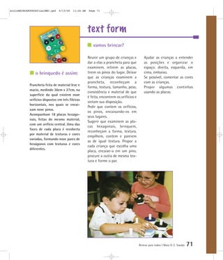 mioloBRINCARTODOSfinalMEC.qxd   6/13/06    11:26 AM   Page 71




                                                      text form
                                                         vamos brincar?

                                                      Reunir um grupo de crianças e           Ajudar as crianças a entender
                                                      dar a elas a prancheta para que         as posições e organizar o
                                                      examinem, retirem as placas,            espaço: direita, esquerda, em
                o brinquedo é assim:                  tirem os pinos do lugar. Deixar         cima, embaixo.
                                                      que as crianças examinem a              Se possível, comentar as cores
                                                      prancheta, reconheçam a                 com as crianças.
            Prancheta feita de material leve e
                                                      forma, textura, tamanho, peso,          Propor algumas continhas
            macio, medindo 36cm x 27cm, na
                                                      consistência e material de que          usando as placas.
            superfície da qual existem nove
                                                      é feita, encontrem os orifícios e
            orifícios dispostos em três fileiras
                                                      sintam sua disposição.
            horizontais, nos quais se encai-
                                                      Pedir que contem os orifícios,
            xam nove pinos.
                                                      os pinos, encaixando-os em
            Acompanham 18 placas hexago-
                                                      seus lugares.
            nais, feitas do mesmo material,
                                                      Sugerir que examinem as pla-
            com um orifício central. Uma das
                                                      cas hexagonais, brinquem,
            faces de cada placa é recoberta
                                                      reconheçam a forma, textura,
            por material de texturas e cores
                                                      empilhem, contem e pareiem
            variadas, formando nove pares de
                                                      as de igual textura. Propor a
            hexágonos com texturas e cores
                                                      cada criança que escolha uma
            diferentes.
                                                      placa, encaixe-a em um pino,
                                                      procure a outra de mesma tex-
                                                      tura e forme o par.




                                                                                          Brincar para todos | Mara O. C. Siaulys   71
 