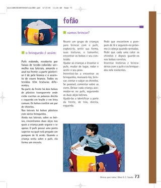 mioloBRINCARTODOSfinalMEC.qxd   6/13/06   11:26 AM   Page 73




                                                     fofão
                                                        vamos brincar?

                                                     Reunir um grupo de crianças             Pedir que encontrem o pom-
                                                     para brincar com o pufe,                pom de lã e segurem-no próxi-
                                                     explorá-lo, sentir sua forma,           mo à cabeça quando sentadas.
                o brinquedo é assim:                 suas texturas, o tamanho;               Pedir que cada uma calce os
                                                     encontrar os bolsos e seu con-          chinelos e depois guarde-os
                                                     teúdo.                                  nos bolsos corretos.
            Pufe redondo, recoberto por              Ajudar as crianças a levantar o         Inventar histórias e brinca-
            faixas de tecido colorido: ver-
                                                     pufe, mudar de lugar, rodar e           deiras com o pufe e os brinque-
            melho nas laterais, amarelo e
                                                     sentir o seu peso.                      dos nele existentes.
            azul na frente; a parte posteri-
                                                     Incentivá-las a encontrar os
            or é de pele branca e o assen-
                                                     brinquedos, manuseá-los, brin-
            to de couro branco. Todos os
            tecidos têm texturas dife-               car, contar e calçar os chinelos.
            rentes.                                  Se possível, comentar sobre as
            Na parte da frente há dois bolsos        cores. Deixar cada criança aco-
            de plástico transparente onde            modar-se no pufe, segurando
            estão escritas as palavras direito       as duas alças laterais.
            e esquerdo em braille e em letra         Ajudá-las a identificar a parte
            comum. Os bolsos contêm um par           da frente, de trás, direita,
            de chinelos.                             esquerda.
            Nas laterais há bolsos plásticos
            com vários brinquedos.
            Ainda nas laterais, sobre os bol-
            sos, encontramos duas alças nas
            quais a criança pode segurar e se
            apoiar. O pufe possui uma ponta
            superior na qual está pregado um
            pompom de lã verde. Quando a
            criança senta sobre o pufe, ela
            forma um encosto.




                                                                                         Brincar para todos | Mara O. C. Siaulys   73
 