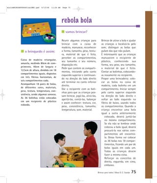 mioloBRINCARTODOSfinalMEC.qxd   6/13/06   11:26 AM   Page 75




                                                     rebola bola
                                                        vamos brincar?

                                                     Reunir algumas crianças para            Brincar de atirar a bola e ajudar
                                                     brincar com a caixa de                  as crianças a localizá-la pelo
                                                     madeira, manusear, reconhecer           som; distinguir as bolas que
                o brinquedo é assim:                 a forma, tamanho, peso, textu-          pulam das que não pulam.
                                                     ra, material de que é feita,            É interessante que as crianças
                                                     perceber os compartimentos,             manuseiem o recipiente de
            Caixa de madeira retangular,
                                                     seu tamanho e seu número,               plástico, conhecendo sua
            amarela, medindo 80cm de com-
                                                     disposição etc.                         forma, seu peso, seu tamanho,
            primento, 40cm de largura e
                                                     Pedir que contem os comparti-           o material de que é feito.
            12,5cm de altura, dividida em 18
                                                     mentos, iniciando pelo canto            Contar as bolinhas, colocando-
            compartimentos iguais, dispostos
                                                     esquerdo superior e continuan-          as novamente no recipiente.
            em três fileiras horizontais, de
                                                     do na direção do lado direito           Propor uma brincadeira: colo-
            seis compartimentos cada.
                                                     até terminar no canto inferior          car as bolas na caixa de
            Acompanham 18 pares de bolas,
                                                     direito.                                madeira, cada bolinha em um
            de diferentes cores, materiais,
                                                     Dar o recipiente com as boli-           compartimento. Iniciar sempre
            peso, textura, temperatura, con-
                                                     nhas para que as crianças pos-          pelo canto superior esquerdo
            sistência, sendo algumas sonoras.
                                                     sam brincar, jogá-las, atirá-las,       na direção do lado direito e
            As 36 bolinhas estão colocadas
                                                     apertá-las, contá-las, balançar         voltar ao lado esquerdo na
            em um recipiente de plástico
                                                     e assim conhecer: textura, cor,         fileira de baixo, usando todos
            redondo.
                                                     peso, consistência, tamanho,            os compartimentos. Quando a
                                                     temperatura, som, material.             criança encontrar uma bola
                                                                                             igual a outra anteriormente
                                                                                                 colocada, deverá juntá-las
                                                                                                 no mesmo compartimento.
                                                                                                 Se ela não se lembrar onde
                                                                                                 colocou a bola igual, deverá
                                                                                                 procurá-la nos vários com-
                                                                                                 partimentos até encontrá-
                                                                                                 la. Dessa forma vai colocar
                                                                                                 as 36 bolas nos 18 compar-
                                                                                                 timentos, ficando um par de
                                                                                                 bolas iguais em cada um.
                                                                                                 Todas as crianças devem
                                                                                                 fazer a mesma coisa.
                                                                                                 Reforçar os conceitos de
                                                                                                 direita, esquerda, em cima,
                                                                                                 embaixo.

                                                                                         Brincar para todos | Mara O. C. Siaulys   75
 