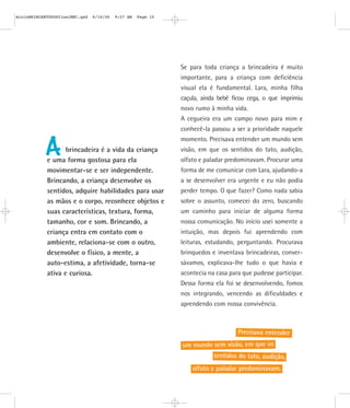 mioloBRINCARTODOSfinalMEC.qxd   6/16/06   9:57 AM   Page 10




                                                              Se para toda criança a brincadeira é muito
                                                              importante, para a criança com deficiência
                                                              visual ela é fundamental. Lara, minha filha
                                                              caçula, ainda bebê ficou cega, o que imprimiu
                                                              novo rumo à minha vida.
                                                              A cegueira era um campo novo para mim e
                                                              conhecê-la passou a ser a prioridade naquele
                                                              momento. Precisava entender um mundo sem

           A       brincadeira é a vida da criança
            e uma forma gostosa para ela
                                                              visão, em que os sentidos do tato, audição,
                                                              olfato e paladar predominavam. Procurar uma
            movimentar-se e ser independente.                 forma de me comunicar com Lara, ajudando-a
            Brincando, a criança desenvolve os                a se desenvolver era urgente e eu não podia
            sentidos, adquire habilidades para usar           perder tempo. O que fazer? Como nada sabia
            as mãos e o corpo, reconhece objetos e            sobre o assunto, comecei do zero, buscando
            suas características, textura, forma,             um caminho para iniciar de alguma forma
            tamanho, cor e som. Brincando, a                  nossa comunicação. No início usei somente a
            criança entra em contato com o                    intuição, mas depois fui aprendendo com
            ambiente, relaciona-se com o outro,               leituras, estudando, perguntando. Procurava
            desenvolve o físico, a mente, a                   brinquedos e inventava brincadeiras, conver-
            auto-estima, a afetividade, torna-se              sávamos, explicava-lhe tudo o que havia e
            ativa e curiosa.                                  acontecia na casa para que pudesse participar.
                                                              Dessa forma ela foi se desenvolvendo, fomos
                                                              nos integrando, vencendo as dificuldades e
                                                              aprendendo com nossa convivência.



                                                                                   Precisava entender
                                                              um mundo sem visão, em que os
                                                                          sentidos do tato, audição,
                                                                  olfato e paladar predominavam.
 