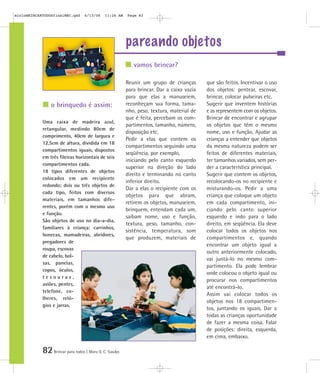 mioloBRINCARTODOSfinalMEC.qxd      6/13/06    11:26 AM   Page 82




                                                         pareando objetos
                                                            vamos brincar?

                                                         Reunir um grupo de crianças       que são feitos. Incentivar o uso
                                                         para brincar. Dar a caixa vazia   dos objetos: pentear, escovar,
                                                         para que elas a manuseiem,        brincar, colocar pulseiras etc.
                o brinquedo é assim:                     reconheçam sua forma, tama-       Sugerir que inventem histórias
                                                         nho, peso, textura, material de   e as representem com os objetos.
                                                         que é feita, percebam os com-     Brincar de encontrar e agrupar
            Uma caixa de madeira azul,
                                                         partimentos, tamanho, número,     os objetos que têm o mesmo
            retangular, medindo 80cm de
                                                         disposição etc.                   nome, uso e função. Ajudar as
            comprimento, 40cm de largura e
                                                         Pedir a elas que contem os        crianças a entender que objetos
            12,5cm de altura, dividida em 18
                                                         compartimentos seguindo uma       da mesma natureza podem ser
            compartimentos iguais, dispostos
                                                         seqüência, por exemplo,           feitos de diferentes materiais,
            em três fileiras horizontais de seis
                                                         iniciando pelo canto esquerdo     ter tamanhos variados, sem per-
            compartimentos cada.
                                                         superior na direção do lado       der a característica principal.
            18 tipos diferentes de objetos
                                                         direito e terminando no canto     Sugerir que contem os objetos,
            colocados em um recipiente
                                                         inferior direito.                 recolocando-os no recipiente e
            redondo; dois ou três objetos de
                                                         Dar a elas o recipiente com os    misturando-os. Pedir a uma
            cada tipo, feitos com diversos
                                                         objetos para que abram,           criança que coloque um objeto
            materiais, em tamanhos dife-
                                                         retirem os objetos, manuseiem,    em cada compartimento, ini-
            rentes, porém com o mesmo uso
                                                         brinquem, entendam cada um,       ciando pelo canto superior
            e função.
                                                         saibam nome, uso e função,        esquerdo e indo para o lado
            São objetos de uso no dia-a-dia,
                                                         textura, peso, tamanho, con-      direito, em seqüência. Ela deve
            familiares à criança: carrinhos,
                                                         sistência, temperatura, som       colocar todos os objetos nos
            bonecas, mamadeiras, abridores,
                                                         que produzem, materiais de        compartimentos e, quando
            pregadores de
                                                                                           encontrar um objeto igual a
            roupa, escovas
                                                                                           outro anteriormente colocado,
            de cabelo, bol-
                                                                                           vai juntá-lo no mesmo com-
            sas, panelas,
                                                                                           partimento. Ela pode lembrar
            copos, óculos,
                                                                                           onde colocou o objeto igual ou
            tesouras,
                                                                                           procurar nos compartimentos
            aviões, pentes,
                                                                                           até encontrá-lo.
            telefone, co-
                                                                                           Assim vai colocar todos os
            lheres, reló-
                                                                                           objetos nos 18 compartimen-
            gios e jarras.
                                                                                           tos, juntando os iguais. Dar a
                                                                                           todas as crianças oportunidade
                                                                                           de fazer a mesma coisa. Falar
                                                                                           de posições: direita, esquerda,
                                                                                           em cima, embaixo.

            82 Brincar para todos | Mara O. C. Siaulys
 