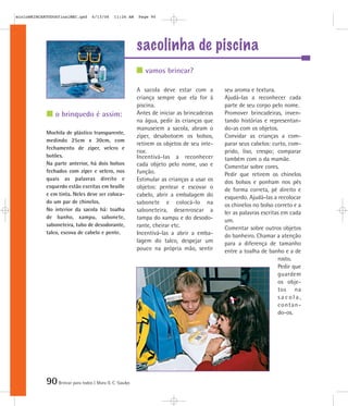 mioloBRINCARTODOSfinalMEC.qxd      6/13/06    11:26 AM   Page 90




                                                         sacolinha de piscina
                                                            vamos brincar?

                                                         A sacola deve estar com a          seu aroma e textura.
                                                         criança sempre que ela for à       Ajudá-las a reconhecer cada
                                                         piscina.                           parte de seu corpo pelo nome.
                o brinquedo é assim:                     Antes de iniciar as brincadeiras   Promover brincadeiras, inven-
                                                         na água, pedir às crianças que     tando histórias e representan-
                                                         manuseiem a sacola, abram o        do-as com os objetos.
            Mochila de plástico transparente,
                                                         zíper, desabotoem os bolsos,       Convidar as crianças a com-
            medindo 25cm x 30cm, com
                                                         retirem os objetos de seu inte-    parar seus cabelos: curto, com-
            fechamento de zíper, velcro e
                                                         rior.                              prido, liso, crespo; comparar
            botões.                                      Incentivá-las a reconhecer         também com o da mamãe.
            Na parte anterior, há dois bolsos            cada objeto pelo nome, uso e       Comentar sobre cores.
            fechados com zíper e velcro, nos             função.                            Pedir que retirem os chinelos
            quais as palavras direito e                  Estimular as crianças a usar os    dos bolsos e ponham nos pés
            esquerdo estão escritas em braille           objetos: pentear e escovar o       de forma correta, pé direito e
            e em tinta. Neles deve ser coloca-           cabelo, abrir a embalagem do       esquerdo. Ajudá-las a recolocar
            do um par de chinelos.                       sabonete e colocá-lo na            os chinelos no bolso correto e a
            No interior da sacola há: toalha             saboneteira, desenroscar a         ler as palavras escritas em cada
            de banho, xampu, sabonete,                   tampa do xampu e do desodo-        um.
            saboneteira, tubo de desodorante,            rante, cheirar etc.                Comentar sobre outros objetos
            talco, escova de cabelo e pente.             Incentivá-las a abrir a emba-      do banheiro. Chamar a atenção
                                                         lagem do talco, despejar um        para a diferença de tamanho
                                                         pouco na própria mão, sentir       entre a toalha de banho e a de
                                                                                                                   rosto.
                                                                                                                   Pedir que
                                                                                                                   guardem
                                                                                                                   os obje-
                                                                                                                   tos na
                                                                                                                   sacola,
                                                                                                                   contan-
                                                                                                                   do-os.




            90 Brincar para todos | Mara O. C. Siaulys
 