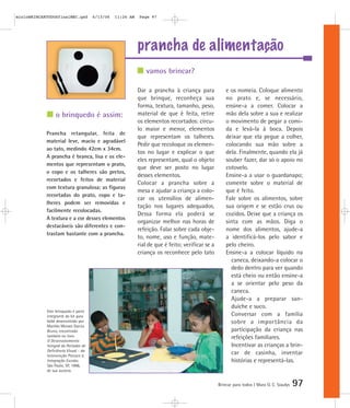 mioloBRINCARTODOSfinalMEC.qxd         6/13/06   11:26 AM   Page 97




                                                           prancha de alimentação
                                                              vamos brincar?

                                                           Dar a prancha à criança para              e os nomeia. Coloque alimento
                                                           que brinque, reconheça sua                no prato e, se necessário,
                                                           forma, textura, tamanho, peso,            ensine-a a comer. Colocar a
                 o brinquedo é assim:                      material de que é feita, retire           mão dela sobre a sua e realizar
                                                           os elementos recortados: círcu-           o movimento de pegar a comi-
                                                           lo maior e menor, elementos               da e levá-la à boca. Depois
            Prancha retangular, feita de
                                                           que representam os talheres.              deixar que ela pegue a colher,
            material leve, macio e agradável
                                                           Pedir que recoloque os elemen-            colocando sua mão sobre a
            ao tato, medindo 42cm x 34cm.
                                                           tos no lugar e explicar o que             dela. Finalmente, quando ela já
            A prancha é branca, lisa e os ele-
                                                           eles representam, qual o objeto           souber fazer, dar só o apoio no
            mentos que representam o prato,
                                                           que deve ser posto no lugar               cotovelo.
            o copo e os talheres são pretos,
                                                           desses elementos.                         Ensine-a a usar o guardanapo;
            recortados e feitos de material
                                                           Colocar a prancha sobre a                 comente sobre o material de
            com textura granulosa; as figuras
                                                           mesa e ajudar a criança a colo-           que é feito.
            recortadas do prato, copo e ta-
                                                           car os utensílios de alimen-              Fale sobre os alimentos, sobre
            lheres podem ser removidas e
                                                           tação nos lugares adequados.              sua origem e se estão crus ou
            facilmente recolocadas.
                                                           Dessa forma ela poderá se                 cozidos. Deixe que a criança os
            A textura e a cor desses elementos
                                                           organizar melhor nas horas de             sinta com as mãos. Diga o
            destacáveis são diferentes e con-
                                                           refeição. Falar sobre cada obje-          nome dos alimentos, ajude-a
            trastam bastante com a prancha.
                                                           to, nome, uso e função, mate-             a identificá-los pelo sabor e
                                                           rial de que é feito; verificar se a       pelo cheiro.
                                                           criança os reconhece pelo tato            Ensine-a a colocar líquido na
                                                                                                       caneca, deixando-a colocar o
                                                                                                       dedo dentro para ver quando
                                                                                                       está cheio ou então ensine-a
                                                                                                       a se orientar pelo peso da
                                                                                                       caneca.
                                                                                                       Ajude-a a preparar san-
                                                                                                       duíche e suco.
            Este brinquedo é parte
            integrante do kit para                                                                     Conversar com a família
            bebê desenvolvido por                                                                      sobre a importância da
            Marilda Moraes Garcia
            Bruno, encontrado                                                                          participação da criança nas
            também no livro                                                                            refeições familiares.
            O Desenvolvimento
            Integral do Portador de                                                                    Incentivar as crianças a brin-
            Deficiência Visual - da
            Intervenção Precoce à
                                                                                                       car de casinha, inventar
            Integração Escolar,                                                                        histórias e representá-las.
            São Paulo, SP, 1998,
            de sua autoria.


                                                                                                 Brincar para todos | Mara O. C. Siaulys   97
 