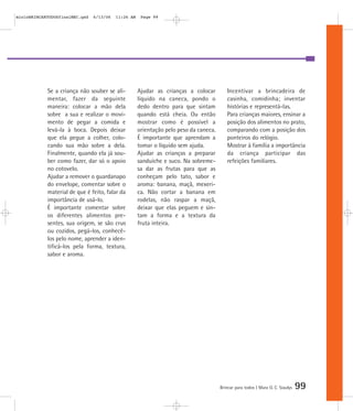mioloBRINCARTODOSfinalMEC.qxd   6/13/06   11:26 AM    Page 99




            Se a criança não souber se ali-          Ajudar as crianças a colocar         Incentivar a brincadeira de
            mentar, fazer da seguinte                líquido na caneca, pondo o           casinha, comidinha; inventar
            maneira: colocar a mão dela              dedo dentro para que sintam          histórias e representá-las.
            sobre a sua e realizar o movi-           quando está cheia. Ou então          Para crianças maiores, ensinar a
            mento de pegar a comida e                mostrar como é possível a            posição dos alimentos no prato,
            levá-la à boca. Depois deixar            orientação pelo peso da caneca.      comparando com a posição dos
            que ela pegue a colher, colo-            É importante que aprendam a          ponteiros do relógio.
            cando sua mão sobre a dela.              tomar o líquido sem ajuda.           Mostrar à família a importância
            Finalmente, quando ela já sou-           Ajudar as crianças a preparar        da criança participar das
            ber como fazer, dar só o apoio           sanduíche e suco. Na sobreme-        refeições familiares.
            no cotovelo.                             sa dar as frutas para que as
            Ajudar a remover o guardanapo            conheçam pelo tato, sabor e
            do envelope, comentar sobre o            aroma: banana, maçã, mexeri-
            material de que é feito, falar da        ca. Não cortar a banana em
            importância de usá-lo.                   rodelas, não raspar a maçã,
            É importante comentar sobre              deixar que elas peguem e sin-
            os diferentes alimentos pre-             tam a forma e a textura da
            sentes, sua origem, se são crus          fruta inteira.
            ou cozidos, pegá-los, conhecê-
            los pelo nome, aprender a iden-
            tificá-los pela forma, textura,
            sabor e aroma.




                                                                                       Brincar para todos | Mara O. C. Siaulys   99
 