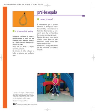 mioloBRINCARTODOSfinalMEC.qxd          6/13/06      11:26 AM   Page 100




                                                               pré-bengala
                                                                  vamos brincar?

                                                               É importante que a criança
                                                               examine o brinquedo deta-
                                                               lhadamente, manuseando-o,
                 o brinquedo é assim:                          batendo, balançando-o, brin-
                                                               cando com ele, conhecendo a
                                                               forma, cor, som que produz.
            Brinquedo em forma de raquete,
                                                               Explicar à criança como usar o
            confeccionado a partir de um
                                                               objeto, como segurá-lo para
            bambolê que é dobrado, amarra-
                                                               caminhar, como usá-lo para
            do e preso com fita adesiva, for-
                                                               detectar obstáculos
            mando um cabo.
                                                               Incentivar a criança a se deslo-
            Deve ter cor forte e alegre:
                                                               car no ambiente, utilizando a
            vermelha, amarela.
                                                               raquete.
            No interior do tubo colocam-se
            bolas ou objetos que produzem
            som.




            A raquete ou pré-bengala é um brinquedo que
            facilita a locomoção da criança, em casa, na
            escola ou na creche. A raquete ajuda a criança
            na detecção de obstáculos, iniciando-se assim
            um aprendizado para o uso da bengala.

            Idéia desenvolvida por L. E. Hoop


            100 Brincar para todos | Mara O. C. Siaulys
 