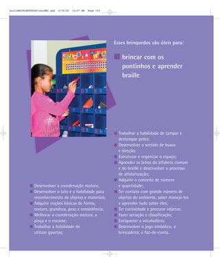 Esses brinquedos são úteis para:
brincar com os
pontinhos e aprender
braille
Desenvolver a coordenação motora;
Desenvolver o tato e a habilidade para
reconhecimento de objetos e materiais;
Adquirir noções básicas de forma,
textura, grandeza, peso e consistência;
Melhorar a coordenação motora, a
pinça e o encaixe;
Trabalhar a habilidade de
utilizar gavetas;
Trabalhar a habilidade de tampar e
destampar potes;
Desenvolver o sentido de busca
e direção;
Estruturar e organizar o espaço;
Aprender as letras do alfabeto comum
e do braille e desenvolver o processo
de alfabetização;
Adquirir o conceito de número
e quantidade;
Ter contato com grande número de
objetos do ambiente, saber manejá-los
e aprender tudo sobre eles;
Ter curiosidade e procurar objetos;
Fazer seriação e classificação;
Enriquecer o vocabulário;
Desenvolver o jogo simbólico, a
brincadeira, o faz-de-conta.
mioloBRINCARTODOSfinalMEC.qxd 6/16/06 10:07 AM Page 103
 
