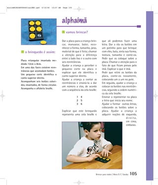 alphaímã
Brincar para todos | Mara O. C. Siaulys 105
Dar a placa para a criança brin-
car, manusear, bater, reco-
nhecer a forma, tamanho, peso,
material de que é feita; chamar
a atenção para a diferença
entre o lado liso e o outro com
seis reentrâncias.
Ajudar a criança a perceber o
pequeno corte na placa e
explicar que ele identifica o
canto superior direito.
Ajudar a criança a contar as
reentrâncias e ensiná-la a dar
um número a elas, de acordo
com a seqüência da cela braille:
1 4
2 5
3 6
Explicar que este brinquedo
representa uma cela braille e
que ali podemos fazer uma
letra. Dar a ela os botões em
um potinho para que brinque
com eles, bata, sinta sua forma,
textura, tamanho e conte-os.
Pedir que os coloque sobre a
placa. Chamar a atenção para o
fato de que ficam presos pelo
ímã. Explicar o que é ímã.
Pedir que retire os botões da
placa, conte-os novamente,
colocando um a um no pote.
Em seguida, ajudar a criança a
colocar os botões nas reentrân-
cias, seguindo a ordem numéri-
ca da cela braille.
Ensinar a representar na placa
a letra que inicia seu nome.
Ajudar a formar outras letras,
colocando os botões sobre a
placa. Ajudar a criança a
adquirir noções de esquerda,
direita,
em cima,
embaixo.
vamos brincar?
o brinquedo é assim:
Placa retangular imantada me-
dindo 12cm x 8cm.
Em uma das faces existem reen-
trâncias que acomodam botões.
Um pequeno corte identifica o
canto superior direito.
Acompanham seis botões colori-
dos, imantados, de forma circular.
Acompanha o alfabeto braille.
mioloBRINCARTODOSfinalMEC.qxd 6/16/06 10:07 AM Page 105
 