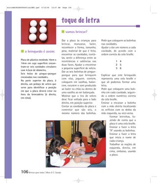106Brincar para todos | Mara O. C. Siaulys
toque de letra
Dar a placa às crianças para
brincar, manusear, bater,
reconhecer a forma, tamanho,
peso, material de que é feita,
encontrar as cavidades, contá-
las, sentir a diferença entre as
reentrâncias e saliências nas
duas faces. Ajudar a encontrar
a pequena superfície de velcro.
Dar as seis bolinhas de pingue-
pongue para que brinquem
com elas, joguem, contem,
coloquem em vasilhas, balan-
cem, escutem o som produzido
ao bater no chão ou dentro de
uma vasilha ao ser balançada.
Mostrar que a tira de velcro
deve ficar voltada para o lado
direito, em posição superior.
Contar as cavidades da placa e
comentar que são seis, o
mesmo número das bolinhas.
Pedir que coloquem as bolinhas
nas cavidades.
Ajudar a dar um número a cada
cavidade, de acordo com a
ordem correta da cela braille:
1 4
2 5
3 6
Explicar que este brinquedo
representa uma cela braille e
que ali podemos formar uma
letra.
Pedir que coloquem uma boli-
nha em cada cavidade, seguin-
do a ordem numérica correta
da cela braille.
Ensinar a encaixar a bolinha
com a mão direita localizando
os orifícios com os dedos da
mão esquerda, ou vice-versa.
Formar letrinhas, fa-
zendo de conta que a
placa é uma cela braille.
Ensinar a fazer a letra
“A” usando as bolinhas.
Ensinar a fazer a letra
que inicia o nome de
cada criança.
Trabalhar as noções de
esquerda, direita, em
cima, embaixo, usando
a placa.
Placa de plástico medindo 10cm x
14cm em cuja superfície encon-
tram-se seis cavidades circulares
com 4,5cm de diâmetro.
Seis bolas de pingue-pongue
encaixadas nas cavidades.
Na parte superior da placa, à
direita, um pedaço de velcro que
serve para identificar a posição
em que a placa deverá estar na
hora da brincadeira (à direita,
em cima).
vamos brincar?
o brinquedo é assim:
mioloBRINCARTODOSfinalMEC.qxd 6/16/06 10:07 AM Page 106
 