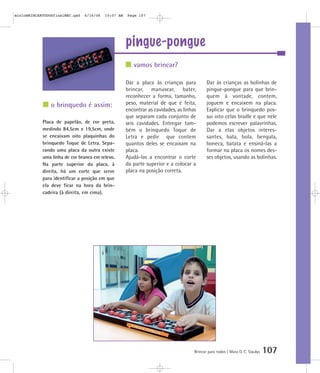 pingue-pongue
Brincar para todos | Mara O. C. Siaulys 107
Dar a placa às crianças para
brincar, manusear, bater,
reconhecer a forma, tamanho,
peso, material de que é feita,
encontrar as cavidades, as linhas
que separam cada conjunto de
seis cavidades. Entregar tam-
bém o brinquedo Toque de
Letra e pedir que contem
quantos deles se encaixam na
placa.
Ajudá-las a encontrar o corte
da parte superior e a colocar a
placa na posição correta.
Dar às crianças as bolinhas de
pingue-pongue para que brin-
quem à vontade, contem,
joguem e encaixem na placa.
Explicar que o brinquedo pos-
sui oito celas braille e que nele
podemos escrever palavrinhas.
Dar a elas objetos interes-
santes, bala, bola, bengala,
boneca, batata e ensiná-las a
formar na placa os nomes des-
ses objetos, usando as bolinhas.
vamos brincar?
o brinquedo é assim:
Placa de papelão, de cor preta,
medindo 84,5cm x 19,5cm, onde
se encaixam oito plaquinhas do
brinquedo Toque de Letra. Sepa-
rando uma placa da outra existe
uma linha de cor branca em relevo.
Na parte superior da placa, à
direita, há um corte que serve
para identificar a posição em que
ela deve ficar na hora da brin-
cadeira (à direita, em cima).
mioloBRINCARTODOSfinalMEC.qxd 6/16/06 10:07 AM Page 107
 