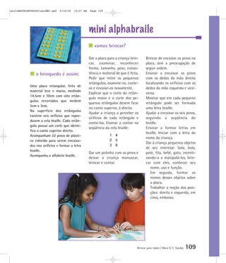 mini alphabraile
Brincar para todos | Mara O. C. Siaulys 109
Dar a placa para a criança brin-
car, examinar, reconhecer
forma, tamanho, peso, consis-
tência e material de que é feita.
Pedir que retire os pequenos
retângulos, examine-os, conte-
os e encaixe-os novamente.
Explicar que o corte do retân-
gulo maior e o corte dos pe-
quenos retângulos devem ficar
no canto superior, à direita.
Ajudar a criança a perceber os
orifícios de cada retângulo e
contá-los. Ensinar a contar na
seqüência da cela braille:
1 4
2 5
3 6
Dar um potinho com os pinos e
deixar a criança manusear,
brincar e contar.
Brincar de encaixar os pinos na
placa, sem a preocupação de
seguir ordem.
Ensinar a encaixar os pinos
com os dedos da mão direita
localizando os orifícios com os
dedos da mão esquerda e vice-
versa.
Mostrar que em cada pequeno
retângulo pode ser formada
uma letra braille.
Ajudar a encaixar os seis pinos,
seguindo a seqüência do
braille.
Ensinar a formar letras em
braille. Iniciar com a letra do
nome da criança.
Dar à criança pequenos objetos
de seu interesse: bala, bola,
pote, fita, bebê, gato, incenti-
vando-a a manipulá-los, brin-
car com eles, conhecer seu
nome, uso e função.
Em seguida, formar os
nomes desses objetos sobre
a placa.
Trabalhar a noção das posi-
ções: direita e esquerda, em
cima, embaixo.
vamos brincar?
o brinquedo é assim:
Uma placa retangular, feita de
material leve e macio, medindo
14,5cm x 10cm com oito retân-
gulos recortados que medem
5cm x 3cm.
Na superfície dos retângulos
existem seis orifícios que repro-
duzem a cela braille. Cada retân-
gulo possui um corte que identi-
fica o canto superior direito.
Acompanham 32 pinos de plásti-
co colorido para serem encaixa-
dos nos orifícios e formar a letra
braille.
Acompanha o alfabeto braille.
mioloBRINCARTODOSfinalMEC.qxd 6/16/06 10:07 AM Page 109
 