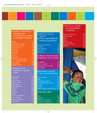 Adquirir independência e
autonomia para
movimentar-se e realizar
as atividades cotidianas
Bolsões 83
Brincando de mamãe 85
Sacolinha de piscina 86
Kit de higiene 87
Sacoleca 88
Tato e Tati 89
Pra boiar 90
Pro pé 91
Pro banho 92
Prancha de alimentação 93
1... 2... feijão com arroz 95
Pré-bengala 96
Bengala infantil 97
Divertir-se com os
números
Iniciar o aprendizado de
conceitos matemáticos
Caixinha de números 117
Numerito 118
Para classificar 119
Uni duni tê 120
Pé ante pé 121
Adquirir noção de tempo
Aprender a usar o relógio
Horabraille 124
Que horas são? 125
Brincando com as horas 126
Passatempo 127
Desenvolver o prazer da
leitura com livros interativos
Livro sensorial 130
Dolly 131
Ajudando a mamãe 132
Os brinquedos de Larinha 133
A carta 134
O circo 135
Papai e mamãe, vamos brincar 136
Aprender inglês
Tack 139
Bug-ball 140
What do I do with it? 142
Looking for opposites 143
Divertir-se e brincar
com independência
e autonomia
Dominó de texturas 146
Jogo da velha 147
Dama 148
Trilha 149
Batalha naval 150
Jogo da memória 151
Portátil 152
Brincar com os
pontinhos e aprender
braille
Tampadinhas 100
Alphaímã 101
Toque de letra 102
Pingue-pongue 103
Alphabraile 104
Mini alphabraile 105
Brailindo 106
Brailex 107
Larabraile 108
Brailito 109
Gaveteiro alfabético 110
Ao pé da letra 111
Colméia alfabética 112
Língua do P 114
mioloBRINCARTODOSfinalMEC.qxd 6/16/06 9:57 AM Page 13
 