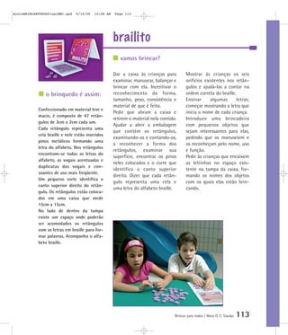 brailito
Brincar para todos | Mara O. C. Siaulys 113
Dar a caixa às crianças para
examinar, manusear, balançar e
brincar com ela. Incentivar o
reconhecimento da forma,
tamanho, peso, consistência e
material de que é feita.
Pedir que abram a caixa e
retirem o material nela contido.
Ajudar a abrir a embalagem
que contém os retângulos,
examinando-os e contando-os,
a reconhecer a forma dos
retângulos, examinar sua
superfície, encontrar os pinos
neles colocados e o corte que
identifica o canto superior
direito. Dizer que cada retân-
gulo representa uma cela e
uma letra do alfabeto braille.
Mostrar às crianças os seis
orifícios existentes nos retân-
gulos e ajudá-las a contar na
ordem correta do braille.
Ensinar algumas letras;
começar mostrando a letra que
inicia o nome de cada criança.
Introduzir uma brincadeira
com pequenos objetos que
sejam interessantes para elas,
pedindo que os manuseiem e
os reconheçam pelo nome, uso
e função.
Pedir às crianças que encaixem
as letrinhas no espaço exis-
tente na tampa da caixa, for-
mando os nomes dos objetos
com os quais elas estão brin-
cando.
vamos brincar?
o brinquedo é assim:
Confeccionado em material leve e
macio, é composto de 47 retân-
gulos de 3cm x 2cm cada um.
Cada retângulo representa uma
cela braille e nele estão inseridos
pinos metálicos formando uma
letra do alfabeto. Nos retângulos
encontram-se todas as letras do
alfabeto, as vogais acentuadas e
duplicatas das vogais e con-
soantes de uso mais freqüente.
Um pequeno corte identifica o
canto superior direito do retân-
gulo. Os retângulos estão coloca-
dos em uma caixa que mede
15cm x 15cm.
No lado de dentro da tampa
existe um espaço onde poderão
ser acomodados os retângulos
com as letras em braille para for-
mar palavras. Acompanha o alfa-
beto braille.
mioloBRINCARTODOSfinalMEC.qxd 6/16/06 10:08 AM Page 113
 