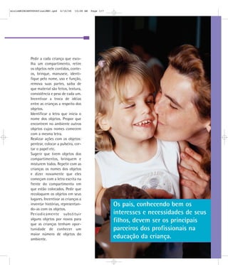 Os pais, conhecendo bem os
interesses e necessidades de seus
filhos, devem ser os principais
parceiros dos profissionais na
educação da criança.
Pedir a cada criança que esco-
lha um compartimento, retire
os objetos nele contidos, conte-
os, brinque, manuseie, identi-
fique pelo nome, uso e função,
remova suas partes, saiba de
que material são feitos, textura,
consistência e peso de cada um.
Incentivar a troca de idéias
entre as crianças a respeito dos
objetos.
Identificar a letra que inicia o
nome dos objetos. Propor que
encontrem no ambiente outros
objetos cujos nomes comecem
com a mesma letra.
Realizar ações com os objetos:
pentear, colocar a pulseira, cor-
tar o papel etc.
Sugerir que tirem objetos dos
compartimentos, brinquem e
misturem todos. Repetir com as
crianças os nomes dos objetos
e dizer novamente que eles
começam com a letra escrita na
frente do compartimento em
que estão colocados. Pedir que
recoloquem os objetos em seus
lugares. Incentivar as crianças a
inventar histórias, representan-
do-as com os objetos.
Periodicamente substituir
alguns objetos por novos para
que as crianças tenham opor-
tunidade de conhecer um
maior número de objetos do
ambiente.
mioloBRINCARTODOSfinalMEC.qxd 6/16/06 10:08 AM Page 117
 