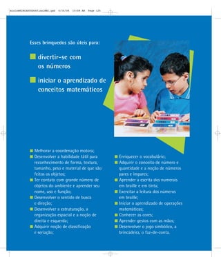 Esses brinquedos são úteis para:
divertir-se com
os números
iniciar o aprendizado de
conceitos matemáticos
Melhorar a coordenação motora;
Desenvolver a habilidade tátil para
reconhecimento de forma, textura,
tamanho, peso e material de que são
feitos os objetos;
Ter contato com grande número de
objetos do ambiente e aprender seu
nome, uso e função;
Desenvolver o sentido de busca
e direção;
Desenvolver a estruturação, a
organização espacial e a noção de
direita e esquerda;
Adquirir noção de classificação
e seriação;
Enriquecer o vocabulário;
Adquirir o conceito de número e
quantidade e a noção de números
pares e ímpares;
Aprender a escrita dos numerais
em braille e em tinta;
Exercitar a leitura dos números
em braille;
Iniciar o aprendizado de operações
matemáticas;
Conhecer as cores;
Aprender gestos com as mãos;
Desenvolver o jogo simbólico, a
brincadeira, o faz-de-conta.
mioloBRINCARTODOSfinalMEC.qxd 6/16/06 10:08 AM Page 120
 