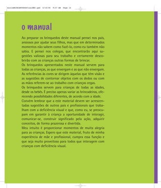 o manual
Ao preparar os brinquedos deste manual pensei nos pais,
ansiosos por ajudar seus filhos, mas que em determinados
momentos não sabem como fazê-lo, como eu também não
sabia. E pensei nos colegas, que encontrarão aqui su-
gestões valiosas para seu trabalho e certamente desco-
brirão com as crianças outras formas de brincar.
Os brinquedos apresentados neste manual servem para
todas as crianças, as que enxergam e as que não enxergam.
As referências às cores se dirigem àquelas que têm visão e
as sugestões de contornar objetos com os dedos ou com
as mãos referem-se ao trabalho com crianças cegas.
Os brinquedos servem para crianças de todas as idades,
desde os bebês. É preciso apenas variar as brincadeiras, ofe-
recendo possibilidades diferentes, de acordo com a idade.
Convém lembrar que a este material devem ser acrescen-
tadas sugestões de outros pais e profissionais que traba-
lham com a deficiência visual e que, como eu, se preocu-
pam em garantir à criança a oportunidade de interagir,
comunicar-se, construir significado pela ação, adquirir
conceitos, de forma prazerosa e divertida.
Meu intuito é proporcionar momentos de muita alegria
para as crianças. Espero que este material, fruto de minha
experiência de mãe e profissional, cumpra essa função e
que seja muito proveitoso para todos que interagem com
crianças com deficiência visual.
mioloBRINCARTODOSfinalMEC.qxd 6/16/06 9:57 AM Page 14
 