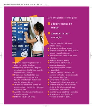 Esses brinquedos são úteis para:
adquirir noção de
tempo
aprender a usar
o relógio
Melhorar a coordenação motora, a
pinça e o encaixe de pinos;
Desenvolver a habilidade tátil para
reconhecimento de objetos e aprender
seu nome, uso e função;
Desenvolver habilidade tátil para
reconhecimento de forma, peso,
textura, consistência e materiais de
que são feitos os objetos;
Ter contato com muitos objetos do
ambiente, saber manejá-los e aprender
tudo sobre eles;
Aprender importantes conceitos sobre
seu próprio corpo;
Entender o que é um livro;
Exercitar a escrita e leitura do
sistema braille;
Desenvolver noção de tempo;
Aprender os nomes dos meses, dias da
semana e estações do ano;
Ter curiosidade e o sentido de busca
e direção;
Aprender a usar o relógio;
Desenvolver a estruturação e
organização espacial;
Adquirir conceito de número
e quantidade;
Exercitar a escrita e a leitura dos
números em braille e a representação
dos números do relógio;
Enriquecer o vocabulário;
Conhecer os fenômenos da natureza;
Aprender a respeito das atividades
do dia-a-dia, saber organizá-las e
integrar-se à vida familiar;
Aprender sobre seqüência e seriação;
Desenvolver o jogo simbólico, a
brincadeira, o faz-de-conta.
mioloBRINCARTODOSfinalMEC.qxd 6/16/06 10:08 AM Page 127
 