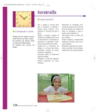 128Brincar para todos | Mara O. C. Siaulys
horabraille
Dar o relógio à criança para
que o manuseie e conheça a
forma, peso, textura, con-
sistência e material de que é
feito.
Ajudar a criança a seguir os
números na seqüência de um a
12. Incentivá-la a manusear os
ponteiros e a perceber a dife-
rença de tamanho entre eles.
Ensinar-lhe o manuseio do
relógio e a leitura das horas.
Introduzir noções de horas,
minutos e segundos.
Conversar sobre os diferentes
tipos de relógio.
Trabalhar o conceito espacial:
direita, esquerda, em cima,
embaixo.
Relacionar as atividades roti-
neiras da criança com as horas:
hora de dormir, de acordar, de
fazer as refeições, ir para a
escola, tomar banho etc.
Falar sobre o dia e a noite, sol,
lua, estrelas.
Contar histórias, introduzindo
noções de semana, mês, ano e
suas estações.
Perguntar a data de seu aniver-
sário, sua idade e fazer compa-
rações com a de outras pessoas.
Relógio feito de madeira revesti-
da de fórmica, de 20cm x 20cm.
Os ponteiros são móveis, feitos
em material emborrachado.
Os números são escritos em
braille.
vamos brincar?
o brinquedo é assim:
mioloBRINCARTODOSfinalMEC.qxd 6/16/06 10:08 AM Page 128
 
