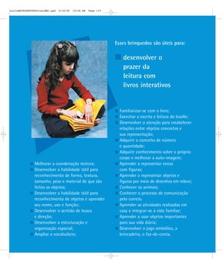 Esses brinquedos são úteis para:
desenvolver o
prazer da
leitura com
livros interativos
Melhorar a coordenação motora;
Desenvolver a habilidade tátil para
reconhecimento de forma, textura,
tamanho, peso e material de que são
feitos os objetos;
Desenvolver a habilidade tátil para
reconhecimento de objetos e aprender
seu nome, uso e função;
Desenvolver o sentido de busca
e direção;
Desenvolver a estruturação e
organização espacial;
Ampliar o vocabulário;
Familiarizar-se com o livro;
Exercitar a escrita e leitura do braille;
Desenvolver a atenção para estabelecer
relações entre objetos concretos e
sua representação;
Adquirir o conceito de número
e quantidade;
Adquirir conhecimento sobre o próprio
corpo e melhorar a auto-imagem;
Aprender a representar cenas
com figuras;
Aprender a representar objetos e
figuras por meio de desenhos em relevo;
Conhecer os animais;
Conhecer o processo de comunicação
pelo correio.
Aprender as atividades realizadas em
casa e integrar-se à vida familiar;
Aprender a usar objetos importantes
para sua vida diária;
Desenvolver o jogo simbólico, a
brincadeira, o faz-de-conta.
mioloBRINCARTODOSfinalMEC.qxd 6/16/06 10:08 AM Page 133
 