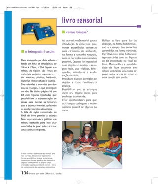 134Brincar para todos | Mara O. C. Siaulys
livro sensorial
Ao usar o Livro Sensorial para a
introdução de conceitos, pro-
mover experiências concretas
com elementos do ambiente,
na forma e tamanho naturais,
com os exemplos mais variados
possíveis. Quando for impossível
usar objetos e mostrar exem-
plos reais, usar réplicas, brin-
quedos, miniaturas e expli-
cações verbais.
Introduzir diversos exemplos de
objetos e fatos familiares à
criança.
Possibilitar que as crianças
usem seu próprio corpo para
conhecer o ambiente.
Criar oportunidades para que
as crianças conheçam o maior
número possível de objetos do
meio.
Utilizar o livro para dar às
crianças, na forma bidimensio-
nal, o exemplo dos conceitos
aprendidos na forma concreta.
Incentivá-las a criar histórias e
representá-las com as figuras
do kit encontrado no final do
livro. Mostrar-lhes a possibili-
dade de fazer desenhos em
relevo, utilizando uma folha de
papel sobre a tela de nylon e
uma caneta sem ponta.
Livro composto por dois volumes
tendo um total de 60 páginas, de
36cm x 22cm, e 204 figuras em
relevo. As figuras são feitas de
materiais variados: espuma, teci-
do, madeira, plástico, barbante,
material emborrachado e outros.
São coloridas e atraentes para to-
das as crianças, as que enxergam
ou não. Na última página há um
kit com figuras recortadas que
possibilitam a representação de
cenas para ilustrar as histórias
que a criança inventar, aplicando
os conhecimentos adquiridos.
A tela de nylon encontrada no
final do livro permite à criança
fazer representações gráficas em
relevo, bastando para isso usar
uma folha de papel sobre a tela e
uma caneta sem ponta.
vamos brincar?
o brinquedo é assim:
O livro facilita o aprendizado da criança, pelo
tato ou visão, de conceitos importantes:
formas geométricas, textura, temperatura,
consistência, forma, grandeza dos materiais e
objetos, conhecimento do próprio corpo,
orientação espacial; conceito de número e início
do conhecimento das operações matemáticas.
mioloBRINCARTODOSfinalMEC.qxd 6/16/06 10:08 AM Page 134
 