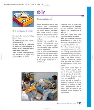 dolly
Brincar para todos | Mara O. C. Siaulys 135
Juntar algumas crianças para
brincar com cachorrinhos
feitos de vários materiais: pelú-
cia, tecido, madeira, de tama-
nhos, cores, texturas e raças
diferentes. Se possível, mostrar
também um cachorrinho de
verdade.
Introduzir na brincadeira ele-
mentos interessantes para
brincar com cachorros: casi-
nha, almofada, ossos, bolinhas
e outros brinquedos.
Pedir às crianças que inventem
brincadeiras com os cachorri-
nhos, que dêem nome a cada
um, que falem sobre as partes
de seu corpo, nomeando-as e
tocando-as.
Comentar sobre as várias raças
e suas caracteristicas: docilidade
ou agressividade, tamanho,
textura, cor, comprimento do
pêlo etc.
Pedir que falem sobre suas
experiências com cachorros.
Pedir que inventem histórias,
representando-as com os ca-
chorros e outros objetos: casi-
nha, ossinhos, bolinha etc.
Dar o livro para as crianças e
pedir que o manuseiem, conhe-
çam a forma, textura, tamanho,
número de folhas, encontrem e
examinem os elementos da
capa e das folhas, reconhe-
çam-nos tatilmente, saibam
dizer seu nome, uso, função e
os comparem aos outros brin-
quedos.
Falar sobre outros tipos de
livros, mostrar alguns, dizer
que os livros são feitos geral-
mente de papel, diferente-
mente deste. Comparar esses
livros com o da Dolly.
Juntos, procurar as frases, ler e
comentar cada uma delas. Ao
manusear os objetos de cada
folha, relacioná-los com as
frases. Pedir às crianças que
inventem outras histórias de
cachorrinhos.
vamos brincar?
o brinquedo é assim:
Livro de feltro, com seis folhas,
20cm x 20cm.
Na capa encontra-se um cachor-
rinho de pelúcia.
Na parte superior de cada folha
há uma frase correspondente à
história de um cachorrinho, escri-
ta em braille e em tinta.
Todas as folhas contêm brinque-
dos, miniaturas de objetos que
ilustram a frase ali escrita.
mioloBRINCARTODOSfinalMEC.qxd 6/16/06 10:08 AM Page 135
 