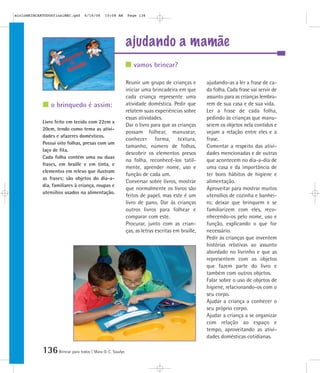 136Brincar para todos | Mara O. C. Siaulys
ajudando a mamãe
Reunir um grupo de crianças e
iniciar uma brincadeira em que
cada criança represente uma
atividade doméstica. Pedir que
relatem suas experiências sobre
essas atividades.
Dar o livro para que as crianças
possam folhear, manusear,
conhecer forma, textura,
tamanho, número de folhas,
descobrir os elementos presos
na folha, reconhecê-los tatil-
mente, aprender nome, uso e
função de cada um.
Conversar sobre livros, mostrar
que normalmente os livros são
feitos de papel, mas este é um
livro de pano. Dar às crianças
outros livros para folhear e
comparar com este.
Procurar, junto com as crian-
ças, as letras escritas em braille,
ajudando-as a ler a frase de ca-
da folha. Cada frase vai servir de
assunto para as crianças lembra-
rem de sua casa e de sua vida.
Ler a frase de cada folha,
pedindo às crianças que manu-
seiem os objetos nela contidos e
vejam a relação entre eles e a
frase.
Comentar a respeito das ativi-
dades mencionadas e de outras
que acontecem no dia-a-dia de
uma casa e da importância de
ter bons hábitos de higiene e
alimentação.
Aproveitar para mostrar muitos
utensílios de cozinha e banhei-
ro; deixar que brinquem e se
familiarizem com eles, reco-
nhecendo-os pelo nome, uso e
função, explicando o que for
necessário.
Pedir às crianças que inventem
histórias relativas ao assunto
abordado no livrinho e que as
representem com os objetos
que fazem parte do livro e
também com outros objetos.
Falar sobre o uso de objetos de
higiene, relacionando-os com o
seu corpo.
Ajudar a criança a conhecer o
seu próprio corpo.
Ajudar a criança a se organizar
com relação ao espaço e
tempo, aproveitando as ativi-
dades domésticas cotidianas.
Livro feito em tecido com 22cm x
20cm, tendo como tema as ativi-
dades e afazeres domésticos.
Possui oito folhas, presas com um
laço de fita.
Cada folha contém uma ou duas
frases, em braille e em tinta, e
elementos em relevo que ilustram
as frases; são objetos do dia-a-
dia, familiares à criança, roupas e
utensílios usados na alimentação.
vamos brincar?
o brinquedo é assim:
mioloBRINCARTODOSfinalMEC.qxd 6/16/06 10:08 AM Page 136
 