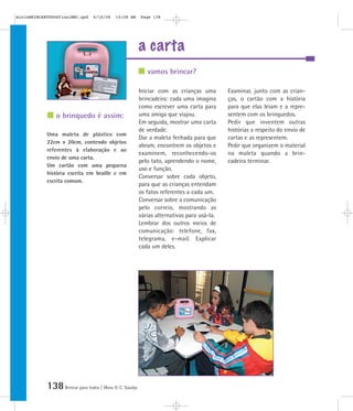 138Brincar para todos | Mara O. C. Siaulys
a carta
Iniciar com as crianças uma
brincadeira: cada uma imagina
como escrever uma carta para
uma amiga que viajou.
Em seguida, mostrar uma carta
de verdade.
Dar a maleta fechada para que
abram, encontrem os objetos e
examinem, reconhecendo-os
pelo tato, aprendendo o nome,
uso e função.
Conversar sobre cada objeto,
para que as crianças entendam
os fatos referentes a cada um.
Conversar sobre a comunicação
pelo correio, mostrando as
várias alternativas para usá-la.
Lembrar dos outros meios de
comunicação: telefone, fax,
telegrama, e-mail. Explicar
cada um deles.
Examinar, junto com as crian-
ças, o cartão com a história
para que elas leiam e a repre-
sentem com os brinquedos.
Pedir que inventem outras
histórias a respeito do envio de
cartas e as representem.
Pedir que organizem o material
na maleta quando a brin-
cadeira terminar.
Uma maleta de plástico com
22cm x 20cm, contendo objetos
referentes à elaboração e ao
envio de uma carta.
Um cartão com uma pequena
história escrita em braille e em
escrita comum.
vamos brincar?
o brinquedo é assim:
mioloBRINCARTODOSfinalMEC.qxd 6/16/06 10:08 AM Page 138
 