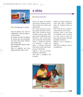 o brinquedo é assim:
o circo
Brincar para todos | Mara O. C. Siaulys 139
Reunir um grupo de crianças
para brincar. Conversar sobre o
circo e deixar que contem suas
experiências.
Dar a caixa para que as crian-
ças possam manusear, brincar,
bater, abrir, reconhecer forma,
tamanho, textura e peso. Pedir
que retirem os objetos da caixa.
Identificar cada animal pelo
nome e falar das características
físicas: a tromba do elefante,
seu tamanho, a altura da
girafa, o pescoço comprido.
Falar sobre o local onde vivem,
de que se alimentam.
Explicar o que são animais
selvagens e domésticos.
Falar sobre o zoológico. Dar
exemplos.
Contar os animais contidos na
caixa. Falar sobre o domador,
como ele consegue domar os
animais.
Dizer como ele usa o chicote e
o apito. Brincar com o apito.
Conversar sobre a lona, qual
sua utilidade, como se monta
um circo, quais as cores da
lona, qual sua forma, onde está
localizada a bandeira.
Explicar o que é picadeiro e
trapézio.
Falar sobre o palhaço, o anão e
o malabarista.
vamos brincar?
Caixa de plástico com 15cm de
comprimento, 12cm de largura e
11cm de altura.
No interior da caixa há réplicas
de animais que são encontrados
nos circos: leão, girafa, elefante,
urso, cavalo, foca.
Boneco (domador), chicote, apito,
lona, bandeira.
Placa de papelão com uma
pequena história sobre o circo.
mioloBRINCARTODOSfinalMEC.qxd 6/16/06 10:08 AM Page 139
 