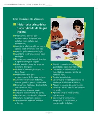 Esses brinquedos são úteis para:
iniciar pela brincadeira
o aprendizado da língua
inglesa
Desenvolver a atenção para
reconhecimento de figuras, seus
detalhes, cores, os fatos que
representam;
Aprender a relacionar objetos com as
ações a serem efetivadas com eles;
Aprender palavras novas em inglês;
Aprender a construir pequenas frases
em inglês;
Desenvolver a capacidade de desenhar
e representar objetos e ações;
Iniciar a confecção de um pequeno
dicionário de inglês;
Melhorar a coordenação motora e a
força física;
Desenvolver o tato para
reconhecimento de formas e texturas;
Adquirir noções básicas de forma,
textura, grandeza, peso e consistência;
Desenvolver a habilidade de atirar bola,
acertar em um alvo;
Desenvolver a acuidade visual;
Ampliar o conhecimento das cores;
Desenvolver a coordenação olho-mão;
Estruturar e organizar o espaço;
Ter curiosidade e sentido de busca
e direção;
Adquirir o conceito de número e
quantidade e operações matemáticas;
Desenvolver a sociabilidade e a
capacidade de atender e aceitar as
regras do jogo;
Ampliar o vocabulário;
Desenvolver a coordenação motora e a
habilidade de alinhavar e costurar;
Adquirir o conceito de comprimento;
Exercitar a leitura e escrita em tinta ou
em braille;
Aprender sobre os fatos opostos
representados;
Desenvolver a brincadeira, a
imaginação, o faz-de-conta, a
representação simbólica.
mioloBRINCARTODOSfinalMEC.qxd 6/16/06 10:08 AM Page 142
 