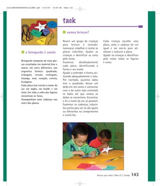 tack
Brincar para todos | Mara O. C. Siaulys 143
Reunir um grupo de crianças
para brincar à vontade:
manusear, empilhar e contar as
placas coloridas. Ajudar as
crianças a identificar as cores
pelo nome.
Examinar detalhadamente
cada placa, identificando a
forma e seu nome.
Ajudar a entender a forma uti-
lizando adequadamente o tato.
Por exemplo, quantos lados
tem o quadrado; deixar um
dedo em um canto e contornar
com o da outra mão contando
os lados até que ambos os
dedos se encontrem. Encontrar
e ler o nome da cor, se possível.
Examinar os cadarços, colocá-
los juntos para ver se são iguais
ou diferentes no comprimento
e contá-los.
Cada criança escolhe uma
placa, acha o cadarço de cor
igual e vai usá-lo para ali-
nhavar e costurar a placa.
Ajudar as crianças a identificar
pelo nome todas as figuras
e cores.
vamos brincar?
o brinquedo é assim:
Brinquedo composto de nove pla-
cas recortadas em material leve e
macio, em cores diferentes, nas
seguintes formas: quadrado,
triângulo, círculo, retângulo,
losango, oval, coração, estrela,
hexágono.
Cada placa traz escrito o nome da
cor em inglês, em braille e em
tinta. Em toda a volta das figuras
encontram-se furos.
Acompanham nove cadarços nas
cores das placas.
mioloBRINCARTODOSfinalMEC.qxd 6/16/06 10:08 AM Page 143
 
