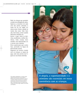 Pedir às crianças que prendam
as bolas nos retângulos de velcro.
Ajude-as a encontrar em cada
uma das partes coloridas o
nome da cor em inglês. Ler
várias vezes. Cantar usando os
nomes das cores: falar bem
alto, bem baixo, cantar usando
diferentes melodias etc.
Iniciar o jogo: atirar as boli-
nhas, escolhendo a melhor dis-
tância. Cada criança deve
escolher uma determinada cor
e acertar com a bolinha.
Virar o painel para usar a outra
face, acertando na figura de
determinado animal.
Organizar um torneio, criando
com as crianças as regras do
jogo, valor dos acertos nas fi-
guras ou nas faixas coloridas.
Com algumas adaptações, as crianças cegas
podem aproveitar bem essa brincadeira.
Primeiro, elas examinam tatilmente o painel e
as bolinhas. Pode-se adicionar um elemento
sonoro para orientá-las na hora de atirar a
bola. A colocação do painel no fundo de um
corredor, não muito largo, também vai facilitar
a brincadeira.
A alegria, a espontaneidade e o
otimismo são essenciais em nossa
convivência com as crianças.
mioloBRINCARTODOSfinalMEC.qxd 6/16/06 10:08 AM Page 145
 