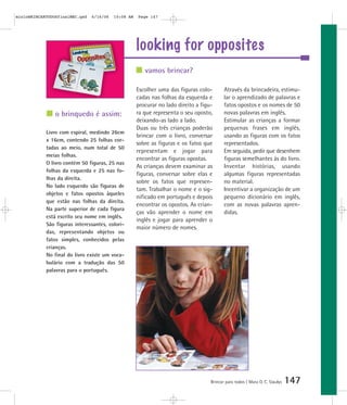looking for opposites
Brincar para todos | Mara O. C. Siaulys 147
Escolher uma das figuras colo-
cadas nas folhas da esquerda e
procurar no lado direito a figu-
ra que representa o seu oposto,
deixando-as lado a lado.
Duas ou três crianças poderão
brincar com o livro, conversar
sobre as figuras e os fatos que
representam e jogar para
encontrar as figuras opostas.
As crianças devem examinar as
figuras, conversar sobre elas e
sobre os fatos que represen-
tam. Trabalhar o nome e o sig-
nificado em português e depois
encontrar os opostos. As crian-
ças vão aprender o nome em
inglês e jogar para aprender o
maior número de nomes.
Através da brincadeira, estimu-
lar o aprendizado de palavras e
fatos opostos e os nomes de 50
novas palavras em inglês.
Estimular as crianças a formar
pequenas frases em inglês,
usando as figuras com os fatos
representados.
Em seguida, pedir que desenhem
figuras semelhantes às do livro.
Inventar histórias, usando
algumas figuras representadas
no material.
Incentivar a organização de um
pequeno dicionário em inglês,
com as novas palavras apren-
didas.
vamos brincar?
o brinquedo é assim:
Livro com espiral, medindo 26cm
x 16cm, contendo 25 folhas cor-
tadas ao meio, num total de 50
meias folhas.
O livro contém 50 figuras, 25 nas
folhas da esquerda e 25 nas fo-
lhas da direita.
No lado esquerdo são figuras de
objetos e fatos opostos àqueles
que estão nas folhas da direita.
Na parte superior de cada figura
está escrito seu nome em inglês.
São figuras interessantes, colori-
das, representando objetos ou
fatos simples, conhecidos pelas
crianças.
No final do livro existe um voca-
bulário com a tradução das 50
palavras para o português.
mioloBRINCARTODOSfinalMEC.qxd 6/16/06 10:08 AM Page 147
 
