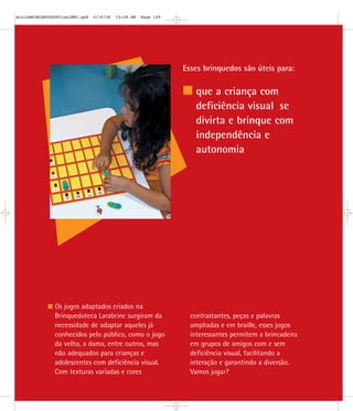 Esses brinquedos são úteis para:
que a criança com
deficiência visual se
divirta e brinque com
independência e
autonomia
Os jogos adaptados criados na
Brinquedoteca Larabrinc surgiram da
necessidade de adaptar aqueles já
conhecidos pelo público, como o jogo
da velha, a dama, entre outros, mas
não adequados para crianças e
adolescentes com deficiência visual.
Com texturas variadas e cores
contrastantes, peças e palavras
ampliadas e em braille, esses jogos
interessantes permitem a brincadeira
em grupos de amigos com e sem
deficiência visual, facilitando a
interação e garantindo a diversão.
Vamos jogar?
mioloBRINCARTODOSfinalMEC.qxd 6/16/06 10:08 AM Page 149
 