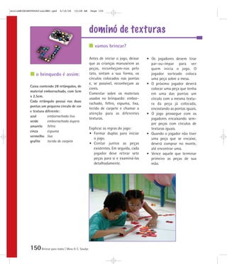 150Brincar para todos | Mara O. C. Siaulys
dominó de texturas
Antes de iniciar o jogo, deixar
que as crianças manuseiem as
peças, reconheçam-nas pelo
tato, sintam a sua forma, os
círculos colocados nas pontas
e, se possível, reconheçam as
cores.
Comentar sobre os materiais
usados no brinquedo: embor-
rachado, feltro, espuma, lixa,
tecido de carpete e chamar a
atenção para as diferentes
texturas.
Explicar as regras do jogo:
• Formar duplas para iniciar
o jogo.
• Contar juntos as peças
existentes. Em seguida, cada
jogador deve retirar sete
peças para si e examiná-las
detalhadamente.
• Os jogadores devem tirar
par-ou-ímpar para ver
quem inicia o jogo. O
jogador sorteado coloca
uma peça sobre a mesa.
• O próximo jogador deverá
colocar uma peça que tenha
em uma das pontas um
círculo com a mesma textu-
ra da peça já colocada,
encostando as pontas iguais.
• O jogo prossegue com os
jogadores encaixando sem-
pre peças com círculos de
texturas iguais.
• Quando o jogador não tiver
uma peça que se encaixe,
deverá comprar no monte,
até encontrar uma.
• Vence aquele que terminar
primeiro as peças de sua
mão.
Caixa contendo 28 retângulos, de
material emborrachado, com 5cm
x 2,5cm.
Cada retângulo possui nas duas
pontas um pequeno círculo de cor
e textura diferente:
azul emborrachado liso
verde emborrachado áspero
amarelo feltro
cinza espuma
vermelho lixa
grafite tecido de carpete
vamos brincar?
o brinquedo é assim:
mioloBRINCARTODOSfinalMEC.qxd 6/16/06 10:08 AM Page 150
 