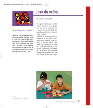 jogo da velha
Brincar para todos | Mara O. C. Siaulys 151
Os jogadores (dois por partida)
devem escolher suas peças
(um fica com as peças em X e
o outro com os círculos). Em
seguida, decidem entre si quem
iniciará o jogo.
O tabuleiro começa vazio e os
jogadores se alternam, colo-
cando uma peça de cada vez.
Vence a partida quem con-
seguir fazer primeiro uma linha
reta com suas três peças (na
vertical, horizontal ou diago-
nal). Se nenhum dos jogadores
conseguir fazer a linha reta em
uma partida, reinicia-se o jogo.
vamos brincar?
o brinquedo é assim:
Tabuleiro feito de EVA nas cores
preto e vermelho, medindo 32cm
x 32cm, com corte no lado supe-
rior direito. Possui três colunas
com três quadrados em cada
uma, medindo 10cm. Contém
cinco círculos de EVA de 8cm de
diâmetro e cinco peças no forma-
to de X, medindo 7cm x 7cm.
Autoria:
Brinquedoteca Larabrinc, Laramara
mioloBRINCARTODOSfinalMEC.qxd 6/16/06 10:08 AM Page 151
 