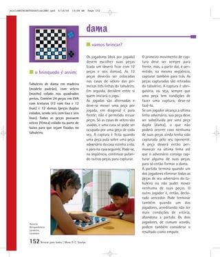 152Brincar para todos | Mara O. C. Siaulys
dama
Os jogadores (dois por jogada)
devem escolher suas peças
(cada um deverá ficar com 12
peças e seis damas). As 12
peças deverão ser colocadas
nas casas de velcro das pri-
meiras três linhas do tabuleiro.
Em seguida, decidem entre si
quem iniciará o jogo.
As jogadas são alternadas e
deve-se mover uma peça por
jogada, em diagonal e para
frente; não é permitido recuar
peças. Só as casas de velcro são
usadas, e uma casa só pode ser
ocupada por uma peça de cada
vez. A captura é feita quando
uma peça pula sobre uma peça
adversária da casa vizinha a ela,
e pára na casa seguinte. Pode-se,
na seqüência, continuar pulan-
do outras peças para capturar.
O primeiro movimento de cap-
tura deve ser sempre para
frente, mas, a partir daí, é per-
mitido, na mesma seqüência,
capturar também para trás. As
peças capturadas são retiradas
do tabuleiro. A captura é obri-
gatória, ou seja, sempre que
uma peça tem condições de
fazer uma captura, deve-se
fazê-la.
Se um jogador alcança a última
linha adversária, sua peça deve
ser substituída por uma peça
dupla (dama), o que não
poderá ocorrer caso nenhuma
de suas peças ainda tenha sido
capturada pelo seu oponente.
A peça deverá então per-
manecer na última linha até
que o adversário consiga cap-
turar alguma de suas peças,
para só então formar a dama.
A partida termina quando um
dos jogadores eliminar todas as
peças de seu adversário do ta-
buleiro ou não puder mover
nenhuma de suas peças. O
outro jogador é, então, decla-
rado vencedor. Pode terminar
também quando um dos
jogadores, acreditando não ter
mais condições de vitória,
abandona a partida. Os dois
jogadores, de comum acordo,
podem também considerar o
resultado como empate.
Tabuleiro de dama em madeira
(modelo padrão), com velcro
(macho) colado nos quadrados
pretos. Contém 24 peças em EVA
com texturas (12 com lixa e 12
lisas) e 12 damas (peças duplas
coladas, sendo seis com lixa e seis
lisas). Todas as peças possuem
velcro (fêmea) colado na parte de
baixo para que sejam fixadas no
tabuleiro.
vamos brincar?
o brinquedo é assim:
Autoria:
Brinquedoteca
Larabrinc,
Laramara
mioloBRINCARTODOSfinalMEC.qxd 6/16/06 10:08 AM Page 152
 