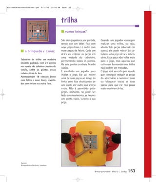 trilha
Brincar para todos | Mara O. C. Siaulys 153
São dois jogadores por partida,
sendo que um deles fica com
nove peças lisas e o outro com
nove peças de feltro. Cada um
deles vai colocar as peças em
uma metade do tabuleiro,
preenchendo todos os pontos.
Os seis pontos centrais ficarão
vazios.
É escolhido um jogador para
iniciar o jogo. Ele vai mover
uma de suas peças ao longo da
linha com lixa deslocando de
um ponto até outro que esteja
vazio. Não é permitido pular
peças, portanto, só pode ser
feito um movimento, se houver
um ponto vazio, vizinho à sua
peça.
Quando um jogador conseguir
realizar uma trilha, ou seja,
alinhar três peças (não vale em
curva), ele pode retirar do ta-
buleiro uma peça de seu adver-
sário. Esta peça não volta mais
para o jogo, mas aquelas que
estiverem formando uma trilha
não podem ser retiradas.
O jogo será vencido por aquele
que conseguir reduzir as peças
do adversário a somente duas
ou bloquear todas as suas
peças, para que ele não possa
mais movimentá-las.
vamos brincar?
o brinquedo é assim:
Tabuleiro de trilha em madeira
(modelo padrão), com 24 pontos
nos quais são colados círculos de
velcro. Entre os pontos estão
coladas tiras de lixa.
Acompanham 18 círculos (nove
com feltro e nove lisos), revesti-
dos com velcro na outra face.
Autoria:
Brinquedoteca Larabrinc, Laramara
mioloBRINCARTODOSfinalMEC.qxd 6/16/06 10:08 AM Page 153
 