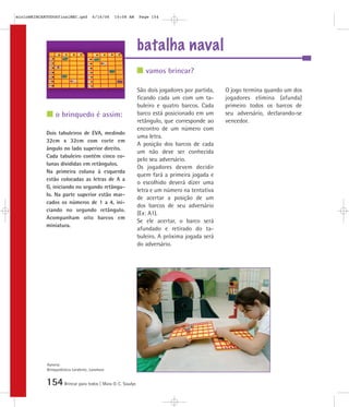 154Brincar para todos | Mara O. C. Siaulys
batalha naval
São dois jogadores por partida,
ficando cada um com um ta-
buleiro e quatro barcos. Cada
barco está posicionado em um
retângulo, que corresponde ao
encontro de um número com
uma letra.
A posição dos barcos de cada
um não deve ser conhecida
pelo seu adversário.
Os jogadores devem decidir
quem fará a primeira jogada e
o escolhido deverá dizer uma
letra e um número na tentativa
de acertar a posição de um
dos barcos de seu adversário
(Ex: A1).
Se ele acertar, o barco será
afundado e retirado do ta-
buleiro. A próxima jogada será
do adversário.
O jogo termina quando um dos
jogadores elimina (afunda)
primeiro todos os barcos de
seu adversário, declarando-se
vencedor.
Dois tabuleiros de EVA, medindo
32cm x 32cm com corte em
ângulo no lado superior direito.
Cada tabuleiro contém cinco co-
lunas divididas em retângulos.
Na primeira coluna à esquerda
estão colocadas as letras de A a
G, iniciando no segundo retângu-
lo. Na parte superior estão mar-
cados os números de 1 a 4, ini-
ciando no segundo retângulo.
Acompanham oito barcos em
miniatura.
vamos brincar?
o brinquedo é assim:
Autoria:
Brinquedoteca Larabrinc, Laramara
mioloBRINCARTODOSfinalMEC.qxd 6/16/06 10:08 AM Page 154
 