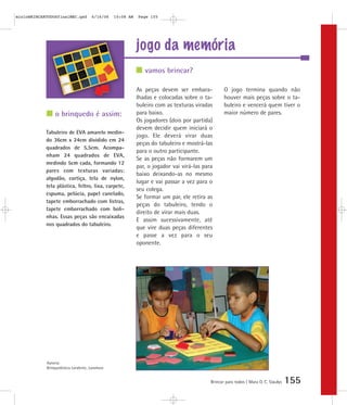 jogo da memória
Brincar para todos | Mara O. C. Siaulys 155
As peças devem ser embara-
lhadas e colocadas sobre o ta-
buleiro com as texturas viradas
para baixo.
Os jogadores (dois por partida)
devem decidir quem iniciará o
jogo. Ele deverá virar duas
peças do tabuleiro e mostrá-las
para o outro participante.
Se as peças não formarem um
par, o jogador vai virá-las para
baixo deixando-as no mesmo
lugar e vai passar a vez para o
seu colega.
Se formar um par, ele retira as
peças do tabuleiro, tendo o
direito de virar mais duas.
E assim sucessivamente, até
que vire duas peças diferentes
e passe a vez para o seu
oponente.
O jogo termina quando não
houver mais peças sobre o ta-
buleiro e vencerá quem tiver o
maior número de pares.
vamos brincar?
o brinquedo é assim:
Tabuleiro de EVA amarelo medin-
do 36cm x 24cm dividido em 24
quadrados de 5,5cm. Acompa-
nham 24 quadrados de EVA,
medindo 5cm cada, formando 12
pares com texturas variadas:
algodão, cortiça, tela de nylon,
tela plástica, feltro, lixa, carpete,
espuma, pelúcia, papel canelado,
tapete emborrachado com listras,
tapete emborrachado com boli-
nhas. Essas peças são encaixadas
nos quadrados do tabuleiro.
Autoria:
Brinquedoteca Larabrinc, Laramara
mioloBRINCARTODOSfinalMEC.qxd 6/16/06 10:08 AM Page 155
 