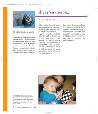 18Brincar para todos | Mara O. C. Siaulys
chocalho sensorial
Colocar o chocalho no berço do
bebê ou em local de fácil aces-
so para que ele possa ver, sen-
tir, pegar, bater, balançar.
Segurar o chocalho diante do
rosto do bebê e chamar sua
atenção para que o veja.
Deslocar da direita para a
esquerda, incentivando-o a
acompanhar com o olhar.
Balançar o chocalho na frente
do bebê para que o som atraia
sua atenção e ele estenda a
mão para agarrá-lo.
Com o bebê de bruços, deslocar
o chocalho da esquerda para a
direita à sua frente. Balançar o
chocalho acima do bebê para
que o som o atraia e ele levante
a cabeça e movimente-a, for-
talecendo os músculos do
pescoço e peito.
Pote de forma cilíndrica, medindo
10cm de altura e 7cm de diâme-
tro, forrado com tecido de cores
contrastantes, preto e branco,
preto e amarelo, xadrez, listado.
Colocar em seu interior objetos
que produzem som, como, por
exemplo, arroz, milho, feijão etc.
vamos brincar?
o brinquedo é assim:
Este brinquedo é parte integrante do kit
para bebê desenvolvido por Marilda Moraes
Garcia Bruno, encontrado também no livro
O Desenvolvimento Integral do Portador de
Deficiência Visual - da Intervenção Precoce à
Integração Escolar, São Paulo, SP, 1998,
de sua autoria.
mioloBRINCARTODOSfinalMEC.qxd 6/16/06 9:58 AM Page 18
 
