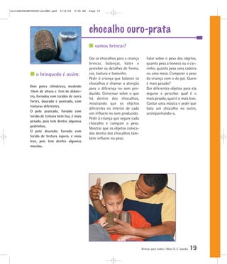 chocalho ouro-prata
Brincar para todos | Mara O. C. Siaulys 19
Dar os chocalhos para a criança
brincar, balançar, bater e
perceber os detalhes de forma,
cor, textura e tamanho.
Pedir à criança que balance os
chocalhos e chamar a atenção
para a diferença no som pro-
duzido. Conversar sobre o que
há dentro dos chocalhos,
mostrando que os objetos
diferentes no interior de cada
um influem no som produzido.
Pedir à criança que segure cada
chocalho e compare o peso.
Mostrar que os objetos coloca-
dos dentro dos chocalhos tam-
bém influem no peso.
Falar sobre o peso dos objetos,
quanto pesa a boneca ou o car-
rinho, quanto pesa uma cadeira
ou uma mesa. Comparar o peso
da criança com o do pai. Quem
é mais pesado?
Dar diferentes objetos para ela
segurar e perceber qual é o
mais pesado, qual é o mais leve.
Cantar uma música e pedir que
bata um chocalho no outro,
acompanhando-a.
vamos brincar?
o brinquedo é assim:
Dois potes cilíndricos, medindo
10cm de altura e 7cm de diâme-
tro, forrados com tecidos de cores
fortes, dourado e prateado, com
texturas diferentes.
O pote prateado, forrado com
tecido de textura bem lisa, é mais
pesado, pois tem dentro algumas
pedrinhas.
O pote dourado, forrado com
tecido de textura áspera, é mais
leve, pois tem dentro algumas
moedas.
mioloBRINCARTODOSfinalMEC.qxd 6/16/06 9:58 AM Page 19
 