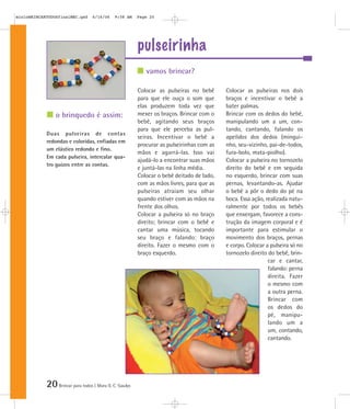 20Brincar para todos | Mara O. C. Siaulys
pulseirinha
Colocar as pulseiras no bebê
para que ele ouça o som que
elas produzem toda vez que
mexer os braços. Brincar com o
bebê, agitando seus braços
para que ele perceba as pul-
seiras. Incentivar o bebê a
procurar as pulseirinhas com as
mãos e agarrá-las. Isso vai
ajudá-lo a encontrar suas mãos
e juntá-las na linha média.
Colocar o bebê deitado de lado,
com as mãos livres, para que as
pulseiras atraiam seu olhar
quando estiver com as mãos na
frente dos olhos.
Colocar a pulseira só no braço
direito; brincar com o bebê e
cantar uma música, tocando
seu braço e falando: braço
direito. Fazer o mesmo com o
braço esquerdo.
Colocar as pulseiras nos dois
braços e incentivar o bebê a
bater palmas.
Brincar com os dedos do bebê,
manipulando um a um, con-
tando, cantando, falando os
apelidos dos dedos (mingui-
nho, seu-vizinho, pai-de-todos,
fura-bolo, mata-piolho).
Colocar a pulseira no tornozelo
direito do bebê e em seguida
no esquerdo, brincar com suas
pernas, levantando-as. Ajudar
o bebê a pôr o dedo do pé na
boca. Essa ação, realizada natu-
ralmente por todos os bebês
que enxergam, favorece a cons-
trução da imagem corporal e é
importante para estimular o
movimento dos braços, pernas
e corpo. Colocar a pulseira só no
tornozelo direito do bebê, brin-
car e cantar,
falando: perna
direita. Fazer
o mesmo com
a outra perna.
Brincar com
os dedos do
pé, manipu-
lando um a
um, contando,
cantando.
Duas pulseiras de contas
redondas e coloridas, enfiadas em
um elástico redondo e fino.
Em cada pulseira, intercalar qua-
tro guizos entre as contas.
vamos brincar?
o brinquedo é assim:
mioloBRINCARTODOSfinalMEC.qxd 6/16/06 9:58 AM Page 20
 