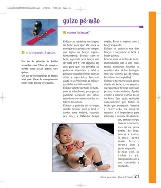 guizo pé-mão
Brincar para todos | Mara O. C. Siaulys 21
Colocar as pulseiras nos braços
do bebê para que ele ouça o
som que elas produzem sempre
que agitar os braços espon-
taneamente. Brincar com o
bebê, agitando seus braços um
de cada vez e, em seguida, os
dois para que ele perceba as
pulseiras. Incentivar o bebê a
procurar as pulseirinhas com as
mãos e agarrá-las. Isso vai
ajudá-lo a encontrar as mãos e
juntá-las na linha média.
Colocar o bebê deitado de lado,
com as mãos livres, para que as
pulseiras atraiam seu olhar
quando estiver com as mãos na
frente dos olhos.
Colocar a pulseira só no braço
direito; brincar com o bebê e
cantar uma música, tocando
seu braço e falando: braço
direito. Fazer o mesmo com o
braço esquerdo.
Colocar as pulseiras nos dois
braços e incentivar o bebê a
bater palmas.
Brincar com os dedos do bebê,
manipulando um a um, con-
tando, cantando, falando os
apelidos dos dedos (mingui-
nho, seu-vizinho, pai-de-todos,
fura-bolo, mata-piolho).
Colocar a tornozeleira na perna
direita do bebê e, em seguida,
na esquerda e brincar com suas
pernas, levantando-as. Ajudar
o bebê a colocar o dedo do pé
na boca. Essa ação, realizada
naturalmente por todos os
bebês que enxergam, favorece
a construção da imagem
corporal e é importante para
estimular o movimento dos bra-
ços, pernas e corpo.
Colocar a tornoze-
leira só na perna
direita do bebê,
brincar e cantar,
falando: perna
direita. Fazer o
mesmo com a
perna esquerda.
Brincar com os
d e d o s d o p é ,
manipulando um a
um, contando e
cantando.
vamos brincar?
o brinquedo é assim:
Um par de pulseiras de tecido
vermelho com 20cm de compri-
mento onde estão presos três
guizos.
Um par de tornozeleiras de tecido
azul com 20cm de comprimento
onde estão presos três guizos.
mioloBRINCARTODOSfinalMEC.qxd 6/16/06 9:58 AM Page 21
 