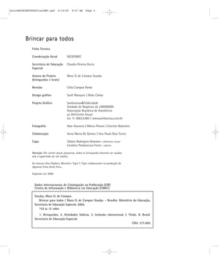 B
Br
ri
in
nc
ca
ar
r p
pa
ar
ra
a t
to
od
do
os
s
Ficha Técnica
Coordenação Geral SEESP/MEC
Secretária de Educação Claudia Pereira Dutra
Especial
Autora do Projeto Mara O. de Campos Siaulys
(brinquedos e texto)
Revisão Célia Campos Pardo
Design gráfico Sueli Marques | Malu Calissi
Projeto Gráfico Sambureau&Publicidade
Unidade de Negócios da LARAMARA
Associação Brasileira de Assistência
ao Deficiente Visual
tel. 11 3663.5360 | www.sambureau.com.br
Fotografia Alan Gouveia | Marco Piovan | Everton Balaratin
Colaboração Anna Maria M. Gomes | Ana Paula Dias Torres
Capa Tábata Rodrigues Romano | deficiente visual
Caroline Pavilavicius Freire | vidente
Atenção: Por conter peças pequenas, todos os brinquedos deverão ser usados
sob a supervisão de um adulto.
As marcas Lilica Ripilica, Marisol e Tigor T. Tigre colaboraram na produção de
algumas fotos deste livro.
Impresso em 2006
Siaulys, Mara O. de Campos
Brincar para todos / Mara O. de Campos Siaulys. - Brasília: Ministério da Educação,
Secretaria de Educação Especial, 2005.
152 p.: il. color.
1. Brinquedos. 2. Atividades lúdicas. 3. Inclusão educacional. I. Título. II. Brasil.
Secretaria de Educação Especial.
CDU: 371.695
Dados Internacionais de Catalogação na Publicação (CIP)
Centro de Informação e Biblioteca em Educação (CIBEC)
mioloBRINCARTODOSfinalMEC.qxd 6/16/06 9:57 AM Page 4
 