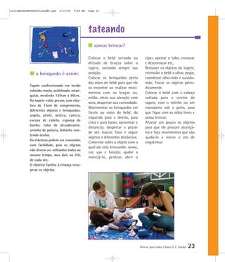 tateando
Brincar para todos | Mara O. C. Siaulys 23
Colocar o bebê sentado ou
deitado de bruços sobre o
tapete, variando sempre sua
posição.
Colocar os brinquedos perto
das mãos do bebê para que ele
os encontre ao realizar movi-
mentos com os braços ou,
então, atrair sua atenção com
sons, despertar sua curiosidade.
Movimentar os brinquedos em
frente ao rosto do bebê, da
esquerda para a direita, para
cima e para baixo, aproximar e
distanciar, despertar o prazer
de ver, buscar, fixar e seguir
objetos a diferentes distâncias.
Comentar sobre o objeto com o
qual ele está brincando: nome,
cor, uso e função; ajudar a
manejá-lo, pentear, abrir o
zíper, apertar o tubo, enroscar
e desenroscar etc.
Remover os objetos do tapete,
estimular o bebê a olhar, pegar,
coordenar olho-mão e ouvido-
mão. Trocar os objetos perio-
dicamente.
Colocar o bebê com a cabeça
voltada para o centro do
tapete, com o rolinho ou um
travesseiro sob o peito, para
que fique com as mãos livres e
possa brincar.
Afastar um pouco os objetos
para que ele procure alcançá-
los e faça movimentos que vão
ajudá-lo a iniciar o ato de
engatinhar.
vamos brincar?
o brinquedo é assim:
Tapete confeccionado em tecido
colorido, macio, acolchoado, retan-
gular, medindo 130cm x 90cm.
No tapete estão presos, com elás-
tico de 15cm de comprimento,
diferentes objetos e brinquedos:
argola, pente, peteca, caneca,
escova de cabelo, esponja de
banho, tubo de desodorante,
ursinho de pelúcia, bolsinha con-
tendo óculos.
Os elásticos podem ser removidos
com facilidade, pois os objetos
não devem ser utilizados todos ao
mesmo tempo, mas dois ou três
de cada vez.
O elástico facilita à criança recu-
perar os objetos.
mioloBRINCARTODOSfinalMEC.qxd 6/16/06 9:58 AM Page 23
 