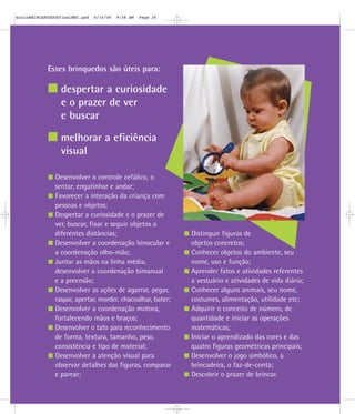 Esses brinquedos são úteis para:
despertar a curiosidade
e o prazer de ver
e buscar
melhorar a eficiência
visual
Desenvolver o controle cefálico, o
sentar, engatinhar e andar;
Favorecer a interação da criança com
pessoas e objetos;
Despertar a curiosidade e o prazer de
ver, buscar, fixar e seguir objetos a
diferentes distâncias;
Desenvolver a coordenação binocular e
a coordenação olho-mão;
Juntar as mãos na linha média,
desenvolver a coordenação bimanual
e a preensão;
Desenvolver as ações de agarrar, pegar,
raspar, apertar, morder, chacoalhar, bater;
Desenvolver a coordenação motora,
fortalecendo mãos e braços;
Desenvolver o tato para reconhecimento
de forma, textura, tamanho, peso,
consistência e tipo de material;
Desenvolver a atenção visual para
observar detalhes das figuras, comparar
e parear;
Distinguir figuras de
objetos concretos;
Conhecer objetos do ambiente, seu
nome, uso e função;
Aprender fatos e atividades referentes
a vestuário e atividades de vida diária;
Conhecer alguns animais, seu nome,
costumes, alimentação, utilidade etc;
Adquirir o conceito de número, de
quantidade e iniciar as operações
matemáticas;
Iniciar o aprendizado das cores e das
quatro figuras geométricas principais;
Desenvolver o jogo simbólico, a
brincadeira, o faz-de-conta;
Descobrir o prazer de brincar.
mioloBRINCARTODOSfinalMEC.qxd 6/16/06 9:58 AM Page 26
 