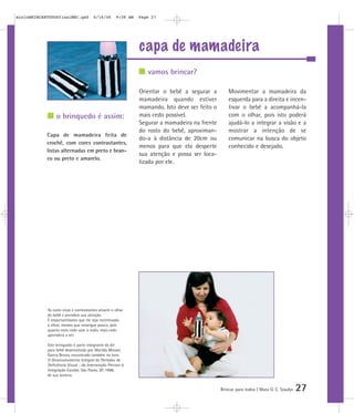 capa de mamadeira
Brincar para todos | Mara O. C. Siaulys 27
Orientar o bebê a segurar a
mamadeira quando estiver
mamando. Isto deve ser feito o
mais cedo possível.
Segurar a mamadeira na frente
do rosto do bebê, aproximan-
do-a à distância de 20cm ou
menos para que ela desperte
sua atenção e possa ser loca-
lizada por ele.
Movimentar a mamadeira da
esquerda para a direita e incen-
tivar o bebê a acompanhá-la
com o olhar, pois isto poderá
ajudá-lo a integrar a visão e a
mostrar a intenção de se
comunicar na busca do objeto
conhecido e desejado.
vamos brincar?
o brinquedo é assim:
Capa de mamadeira feita de
crochê, com cores contrastantes,
listas alternadas em preto e bran-
co ou preto e amarelo.
As cores vivas e contrastantes atraem o olhar
do bebê e prendem sua atenção.
É importantíssimo que ele seja incentivado
a olhar, mesmo que enxergue pouco, pois
quanto mais cedo usar a visão, mais cedo
aprenderá a ver.
Este brinquedo é parte integrante do kit
para bebê desenvolvido por Marilda Moraes
Garcia Bruno, encontrado também no livro
O Desenvolvimento Integral do Portador de
Deficiência Visual - da Intervenção Precoce à
Integração Escolar, São Paulo, SP, 1998,
de sua autoria.
mioloBRINCARTODOSfinalMEC.qxd 6/16/06 9:58 AM Page 27
 