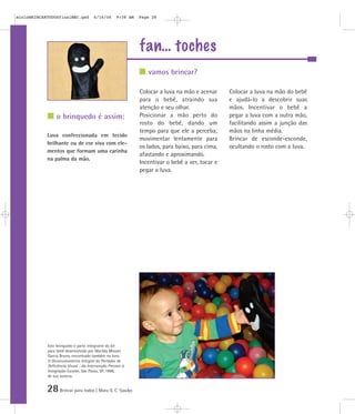 28Brincar para todos | Mara O. C. Siaulys
fan… toches
Colocar a luva na mão e acenar
para o bebê, atraindo sua
atenção e seu olhar.
Posicionar a mão perto do
rosto do bebê, dando um
tempo para que ele a perceba;
movimentar lentamente para
os lados, para baixo, para cima,
afastando e aproximando.
Incentivar o bebê a ver, tocar e
pegar a luva.
Colocar a luva na mão do bebê
e ajudá-lo a descobrir suas
mãos. Incentivar o bebê a
pegar a luva com a outra mão,
facilitando assim a junção das
mãos na linha média.
Brincar de esconde-esconde,
ocultando o rosto com a luva.
Luva confeccionada em tecido
brilhante ou de cor viva com ele-
mentos que formam uma carinha
na palma da mão.
vamos brincar?
o brinquedo é assim:
Este brinquedo é parte integrante do kit
para bebê desenvolvido por Marilda Moraes
Garcia Bruno, encontrado também no livro
O Desenvolvimento Integral do Portador de
Deficiência Visual - da Intervenção Precoce à
Integração Escolar, São Paulo, SP, 1998,
de sua autoria.
mioloBRINCARTODOSfinalMEC.qxd 6/16/06 9:58 AM Page 28
 